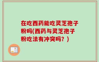 在吃西药能吃灵芝孢子粉吗(西药与灵芝孢子粉吃法有冲突吗？)
