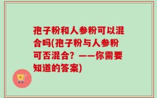 孢子粉和人参粉可以混合吗(孢子粉与人参粉可否混合？——你需要知道的答案)