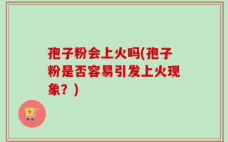 孢子粉会上火吗(孢子粉是否容易引发上火现象？)