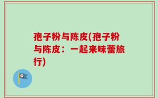 孢子粉与陈皮(孢子粉与陈皮：一起来味蕾旅行)