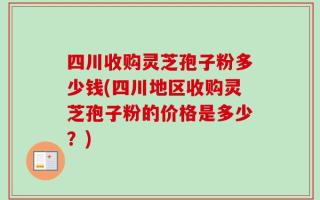四川收购灵芝孢子粉多少钱(四川地区收购灵芝孢子粉的价格是多少？)