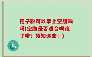 孢子粉可以早上空腹喝吗(空腹是否适合喝孢子粉？须知这些！)