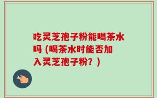 吃灵芝孢子粉能喝茶水吗 (喝茶水时能否加入灵芝孢子粉？)