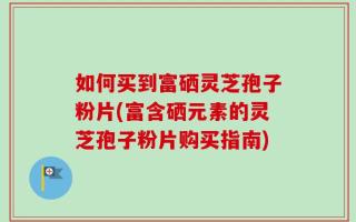 如何买到富硒灵芝孢子粉片(富含硒元素的灵芝孢子粉片购买指南)