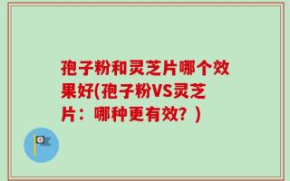 孢子粉和灵芝片哪个效果好(孢子粉VS灵芝片：哪种更有效？)