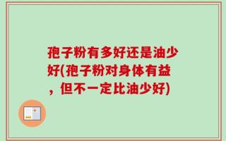 孢子粉有多好还是油少好(孢子粉对身体有益，但不一定比油少好)