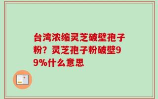 台湾浓缩灵芝破壁孢子粉？灵芝孢子粉破壁99%什么意思