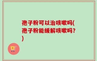 孢子粉可以治咳嗽吗(孢子粉能缓解咳嗽吗？)