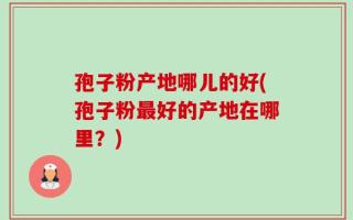 孢子粉产地哪儿的好(孢子粉最好的产地在哪里？)