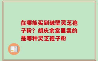 在哪能买到破壁灵芝孢子粉？胡庆余堂里卖的是哪种灵芝孢子粉