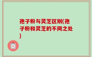 孢子粉与灵芝区别(孢子粉和灵芝的不同之处)