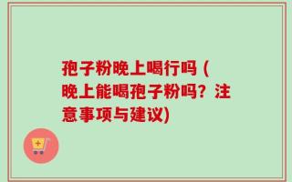 孢子粉晚上喝行吗 (晚上能喝孢子粉吗？注意事项与建议)