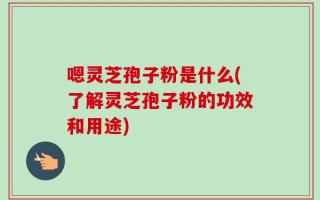 嗯灵芝孢子粉是什么(了解灵芝孢子粉的功效和用途)