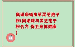 奥诺康蛹虫草灵芝孢子粉(奥诺康与灵芝孢子粉合力 保卫身体健康)