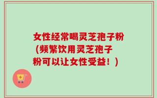 女性经常喝灵芝孢子粉 (频繁饮用灵芝孢子粉可以让女性受益！)