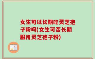 女生可以长期吃灵芝孢子粉吗(女生可否长期服用灵芝孢子粉)