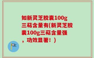 如新灵芝胶囊100g三萜含量有(新灵芝胶囊100g三萜含量强，功效显著！)