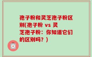 孢子粉和灵芝孢子粉区别(孢子粉 vs 灵芝孢子粉：你知道它们的区别吗？)