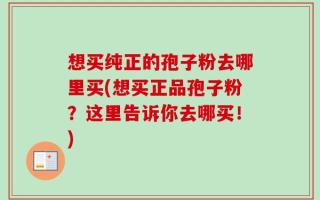 想买纯正的孢子粉去哪里买(想买正品孢子粉？这里告诉你去哪买！)