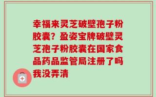 幸福来灵芝破壁孢子粉胶囊？盈姿宝牌破壁灵芝孢子粉胶囊在国家食品药品监管局注册了吗我没弄清
