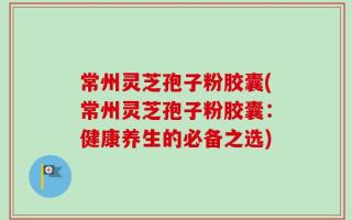 常州灵芝孢子粉胶囊(常州灵芝孢子粉胶囊：健康养生的必备之选)