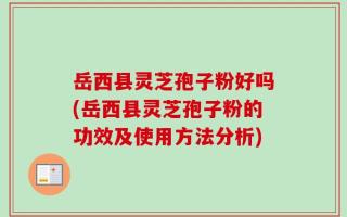 岳西县灵芝孢子粉好吗(岳西县灵芝孢子粉的功效及使用方法分析)