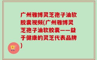 广州雅博灵芝孢子油软胶囊视频(广州雅博灵芝孢子油软胶囊——益于健康的灵芝代表品牌)