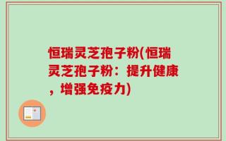 恒瑞灵芝孢子粉(恒瑞灵芝孢子粉：提升健康，增强免疫力)