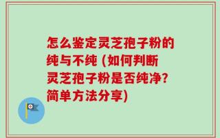 怎么鉴定灵芝孢子粉的纯与不纯 (如何判断灵芝孢子粉是否纯净？简单方法分享)