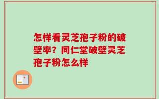 怎样看灵芝孢子粉的破壁率？同仁堂破壁灵芝孢子粉怎么样