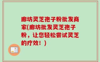 廊坊灵芝孢子粉批发商家(廊坊批发灵芝孢子粉，让您轻松尝试灵芝的疗效！)