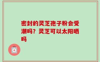 密封的灵芝孢子粉会受潮吗？灵芝可以太阳晒吗