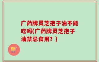 广药牌灵芝孢子油不能吃吗(广药牌灵芝孢子油禁忌食用？)