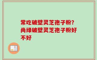 常吃破壁灵芝孢子粉？尚绿破壁灵芝孢子粉好不好