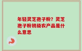 年轻灵芝孢子粉？灵芝孢子粉初级农产品是什么意思