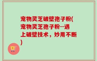宠物灵芝破壁孢子粉(宠物灵芝孢子粉--遇上破壁技术，妙用不断)