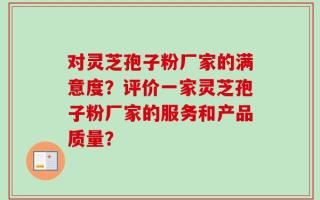 对灵芝孢子粉厂家的满意度？评价一家灵芝孢子粉厂家的服务和产品质量？