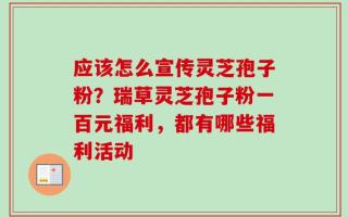 应该怎么宣传灵芝孢子粉？瑞草灵芝孢子粉一百元福利，都有哪些福利活动