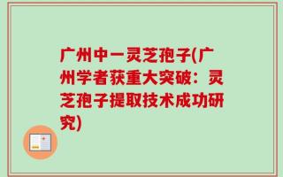 广州中一灵芝孢子(广州学者获重大突破：灵芝孢子提取技术成功研究)
