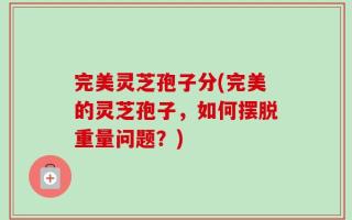 完美灵芝孢子分(完美的灵芝孢子，如何摆脱重量问题？)