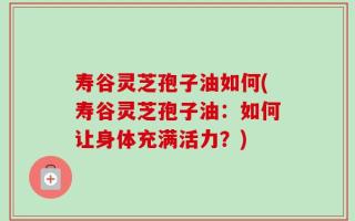 寿谷灵芝孢子油如何(寿谷灵芝孢子油：如何让身体充满活力？)