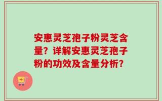 安惠灵芝孢子粉灵芝含量？详解安惠灵芝孢子粉的功效及含量分析？