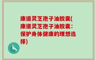 康道灵芝孢子油胶囊(康道灵芝孢子油胶囊：保护身体健康的理想选择)