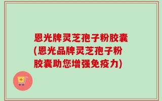 恩光牌灵芝孢子粉胶囊(恩光品牌灵芝孢子粉胶囊助您增强免疫力)