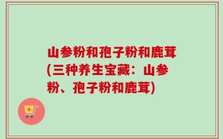 山参粉和孢子粉和鹿茸(三种养生宝藏：山参粉、孢子粉和鹿茸)