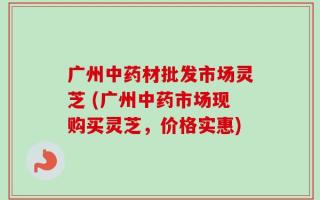 广州中药材批发市场灵芝 (广州中药市场现购买灵芝，价格实惠)