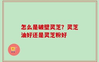 怎么是破壁灵芝？灵芝油好还是灵芝粉好