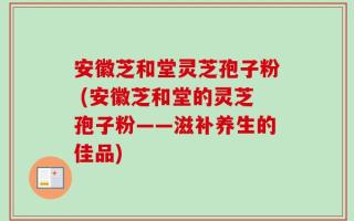 安徽芝和堂灵芝孢子粉 (安徽芝和堂的灵芝孢子粉——滋补养生的佳品)