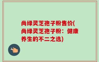 尚绿灵芝孢子粉售价(尚绿灵芝孢子粉：健康养生的不二之选)
