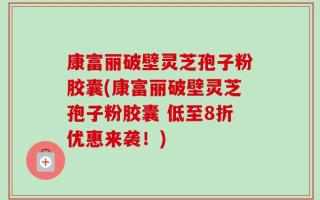 康富丽破壁灵芝孢子粉胶囊(康富丽破壁灵芝孢子粉胶囊 低至8折优惠来袭！)